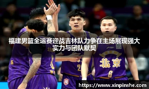 福建男篮全运赛迎战吉林队力争在主场展现强大实力与团队默契
